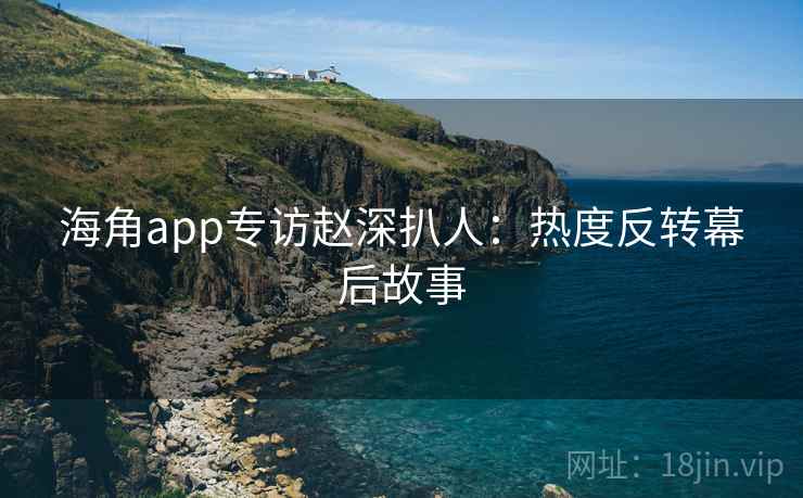 海角app专访赵深扒人：热度反转幕后故事