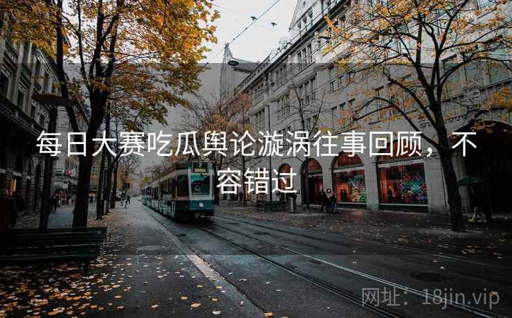 每日大赛吃瓜舆论漩涡往事回顾，不容错过