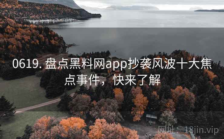 0619. 盘点黑料网app抄袭风波十大焦点事件，快来了解