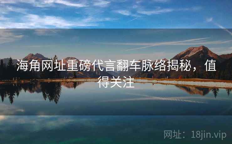 海角网址重磅代言翻车脉络揭秘，值得关注