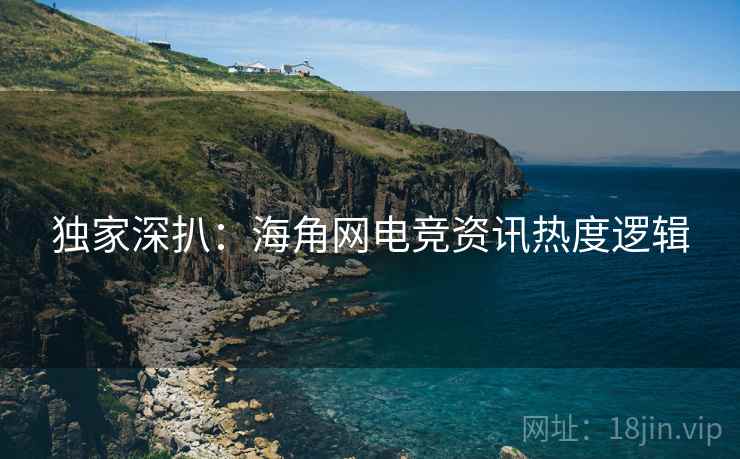 独家深扒：海角网电竞资讯热度逻辑