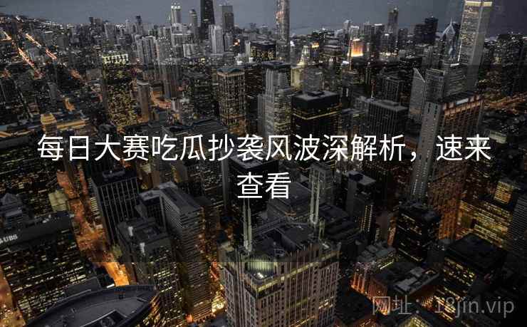每日大赛吃瓜抄袭风波深解析，速来查看