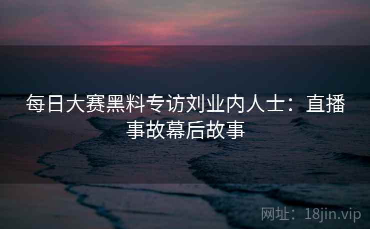 每日大赛黑料专访刘业内人士：直播事故幕后故事