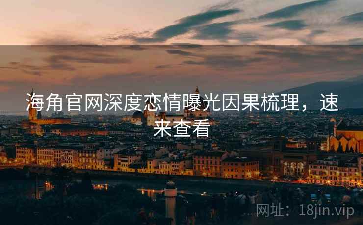 海角官网深度恋情曝光因果梳理，速来查看