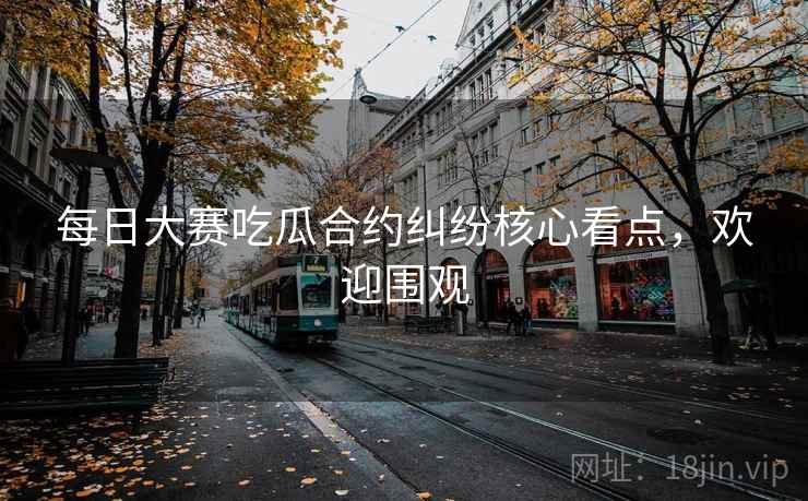 每日大赛吃瓜合约纠纷核心看点，欢迎围观